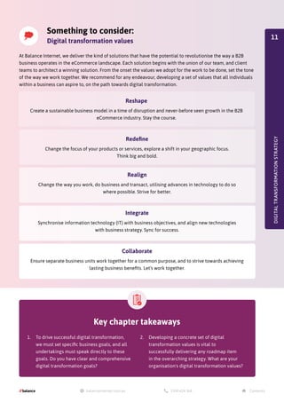 At Balance Internet, we deliver the kind of solutions that have the potential to revolutionise the way a B2B
business operates in the eCommerce landscape. Each solution begins with the union of our team, and client
teams to architect a winning solution. From the onset the values we adopt for the work to be done, set the tone
of the way we work together. We recommend for any endeavour, developing a set of values that all individuals
within a business can aspire to, on the path towards digital transformation.
Something to consider:
Digital transformation values
Redefine
Change the focus of your products or services, explore a shift in your geographic focus.
Think big and bold.
Integrate
Synchronise information technology (IT) with business objectives, and align new technologies
with business strategy. Sync for success.
Reshape
Create a sustainable business model in a time of disruption and never-before seen growth in the B2B
eCommerce industry. Stay the course.
Realign
Change the way you work, do business and transact, utilising advances in technology to do so
where possible. Strive for better.
Collaborate
Ensure separate business units work together for a common purpose, and to strive towards achieving
lasting business benefits. Let’s work together.
DIGITAL
TRANSFORMATION
STRATEGY
Key chapter takeaways
1.	 To drive successful digital transformation,
we must set specific business goals, and all
undertakings must speak directly to these
goals. Do you have clear and comprehensive
digital transformation goals?
2.	 Developing a concrete set of digital
transformation values is vital to
successfully delivering any roadmap item
in the overarching strategy. What are your
organisation's digital transformation values?
11
 