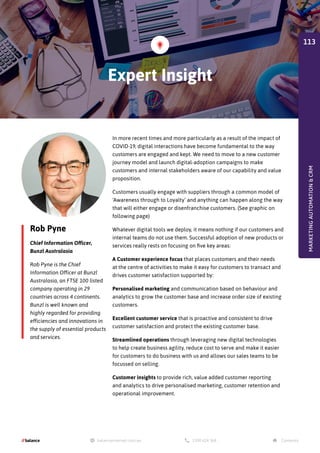 Rob Pyne
Chief Information Officer,
Bunzl Australasia
Rob Pyne is the Chief
Information Officer at Bunzl
Australasia, an FTSE 100 listed
company operating in 29
countries across 4 continents.
Bunzl is well known and
highly regarded for providing
efficiencies and innovations in
the supply of essential products
and services.
In more recent times and more particularly as a result of the impact of
COVID-19, digital interactions have become fundamental to the way
customers are engaged and kept. We need to move to a new customer
journey model and launch digital-adoption campaigns to make
customers and internal stakeholders aware of our capability and value
proposition.
Customers usually engage with suppliers through a common model of
‘Awareness through to Loyalty’ and anything can happen along the way
that will either engage or disenfranchise customers. (See graphic on
following page)
Whatever digital tools we deploy, it means nothing if our customers and
internal teams do not use them. Successful adoption of new products or
services really rests on focusing on five key areas:
A Customer experience focus that places customers and their needs
at the centre of activities to make it easy for customers to transact and
drives customer satisfaction supported by:
Personalised marketing and communication based on behaviour and
analytics to grow the customer base and increase order size of existing
customers.
Excellent customer service that is proactive and consistent to drive
customer satisfaction and protect the existing customer base.
Streamlined operations through leveraging new digital technologies
to help create business agility, reduce cost to serve and make it easier
for customers to do business with us and allows our sales teams to be
focussed on selling.
Customer insights to provide rich, value added customer reporting
and analytics to drive personalised marketing, customer retention and
operational improvement.
Expert Insight
MARKETING
AUTOMATION

CRM
113
 