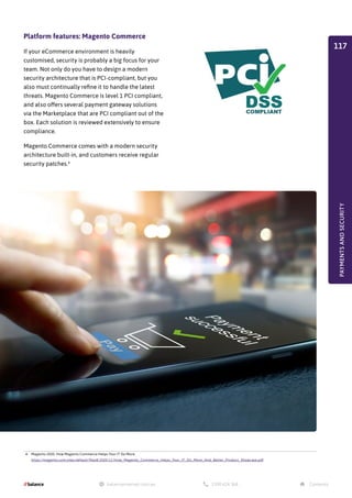 4. Magento 2020. How Magento Commerce Helps Your IT Do More.
https://magento.com/sites/default/files8/2020-11/How_Magento_Commerce_Helps_Your_IT_Do_More_And_Better_Product_Showcase.pdf
PAYMENTS
AND
SECURITY
Platform features: Magento Commerce
If your eCommerce environment is heavily
customised, security is probably a big focus for your
team. Not only do you have to design a modern
security architecture that is PCI-compliant, but you
also must continually refine it to handle the latest
threats. Magento Commerce is level 1 PCI compliant,
and also offers several payment gateway solutions
via the Marketplace that are PCI compliant out of the
box. Each solution is reviewed extensively to ensure
compliance.
Magento Commerce comes with a modern security
architecture built-in, and customers receive regular
security patches.4
117
 