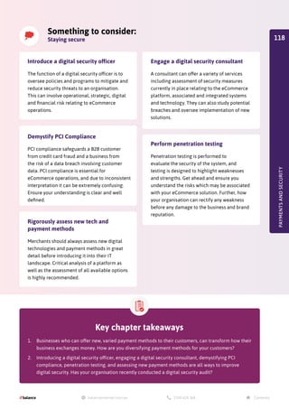 Key chapter takeaways
1.	 Businesses who can offer new, varied payment methods to their customers, can transform how their
business exchanges money. How are you diversifying payment methods for your customers?
2.	 Introducing a digital security officer, engaging a digital security consultant, demystifying PCI
compliance, penetration testing, and assessing new payment methods are all ways to improve
digital security. Has your organisation recently conducted a digital security audit?
Something to consider:
Staying secure
PAYMENTS
AND
SECURITY
Introduce a digital security officer
The function of a digital security officer is to
oversee policies and programs to mitigate and
reduce security threats to an organisation.
This can involve operational, strategic, digital
and financial risk relating to eCommerce
operations.
Demystify PCI Compliance
PCI compliance safeguards a B2B customer
from credit card fraud and a business from
the risk of a data breach involving customer
data. PCI compliance is essential for
eCommerce operations, and due to inconsistent
interpretation it can be extremely confusing.
Ensure your understanding is clear and well
defined.
Rigorously assess new tech and
payment methods
Merchants should always assess new digital
technologies and payment methods in great
detail before introducing it into their IT
landscape. Critical analysis of a platform as
well as the assessment of all available options
is highly recommended.
Perform penetration testing
Penetration testing is performed to
evaluate the security of the system, and
testing is designed to highlight weaknesses
and strengths. Get ahead and ensure you
understand the risks which may be associated
with your eCommerce solution. Further, how
your organisation can rectify any weakness
before any damage to the business and brand
reputation.
Engage a digital security consultant
A consultant can offer a variety of services
including assessment of security measures
currently in place relating to the eCommerce
platform, associated and integrated systems
and technology. They can also study potential
breaches and oversee implementation of new
solutions.
118
 