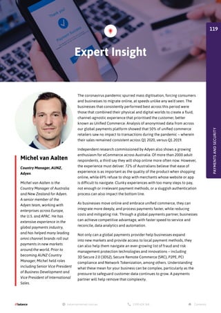 Michel van Aalten
Country Manager, AUNZ,
Adyen
Michel van Aalten is the
Country Manager of Australia
and New Zealand for Adyen.
A senior member of the
Adyen team, working with
enterprises across Europe,
the U.S. and APAC. He has
extensive experience in the
global payments industry,
and has helped many leading
omni channel brands roll out
payments in new markets
around the world. Prior to
becoming AUNZ Country
Manager, Michel held roles
including Senior Vice President
of Business Development and
Vice President of International
Sales.
The coronavirus pandemic spurred mass digitisation, forcing consumers
and businesses to migrate online, at speeds unlike any we’d seen. The
businesses that consistently performed best across this period were
those that combined their physical and digital worlds to create a fluid,
channel-agnostic experience that prioritised the customer, better
known as Unified Commerce. Analysis of anonymised data from across
our global payments platform showed that 50% of unified commerce
retailers saw no impact to transactions during the pandemic – wherein
their sales remained consistent across Q1 2020, versus Q1 2019.
Independent research commissioned by Adyen also shows a growing
enthusiasm for eCommerce across Australia. Of more than 2000 adult
respondents, a third say they will shop online more often now. However,
the experience must deliver. 72% of Australians believe that ease of
experience is as important as the quality of the product when shopping
online, while 69% refuse to shop with merchants whose website or app
is difficult to navigate. Clunky experiences with too many steps to pay,
not enough or irrelevant payment methods, or a sluggish authentication
process can also impact the bottom line.
As businesses move online and embrace unified commerce, they can
integrate more deeply, and process payments faster, while reducing
costs and mitigating risk. Through a global payments partner, businesses
can achieve competitive advantage, with faster speed to service and
reconcile, data analytics and automation.
Not only can a global payments provider help businesses expand
into new markets and provide access to local payment methods, they
can also help them navigate an ever-growing list of fraud and risk
management protection technologies and innovations – including
3D Secure 2.0 (3DS2), Secure Remote Commerce (SRC), P2PE, PCI
compliance and Network Tokenization, among others. Understanding
what these mean for your business can be complex, particularly as the
pressure to safeguard customer data continues to grow. A payments
partner will help remove that complexity.
Expert Insight
PAYMENTS
AND
SECURITY
119
 