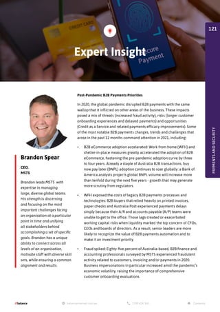 Brandon Spear
CEO,
MSTS
Brandon leads MSTS with
expertise in managing
large, diverse global teams.
His strength is discerning
and focusing on the most
important challenges facing
an organisation at a particular
point in time and unifying
all stakeholders behind
accomplishing a set of specific
goals. Brandon has a unique
ability to connect across all
levels of an organisation,
motivate staff with diverse skill
sets, while ensuring a common
alignment and results.
Post-Pandemic B2B Payments Priorities
In 2020, the global pandemic disrupted B2B payments with the same
wallop that it inflicted on other areas of the business. These impacts
posed a mix of threats (increased fraud activity), risks (longer customer
onboarding experiences and delayed payments) and opportunities
(Credit as a Service and related payments efficacy improvements). Some
of the most notable B2B payments changes, trends and challenges that
arose in the past 12 months command attention in 2021, including:
•	 B2B eCommerce adoption accelerated: Work from home (WFH) and
shelter-in-place measures greatly accelerated the adoption of B2B
eCommerce, hastening the pre-pandemic adoption curve by three
to four years. Already a staple of Australia B2B transactions, buy
now pay later (BNPL) adoption continues to soar globally: a Bank of
America analysts projects global BNPL volume will increase more
than tenfold during the next five years - growth that may generate
more scrutiny from regulators.
•	 WFH exposed the costs of legacy B2B payments processes and
technologies: B2B buyers that relied heavily on printed invoices,
paper checks and Australia Post experienced payments delays
simply because their A/R and accounts payable (A/P) teams were
unable to get to the office. Those lags created or exacerbated
working capital risks when liquidity marked the top concern of CFOs,
CEOs and boards of directors. As a result, senior leaders are more
likely to recognize the value of B2B payments automation and to
make it an investment priority.
•	 Fraud spiked: Eighty-five percent of Australia-based, B2B finance and
accounting professionals surveyed by MSTS experienced fraudulent
activity related to customers, invoicing and/or payments in 2020.
Business impersonations in particular increased amid the pandemic’s
economic volatility, raising the importance of comprehensive
customer onboarding evaluations.
Expert Insight
PAYMENTS
AND
SECURITY
121
 