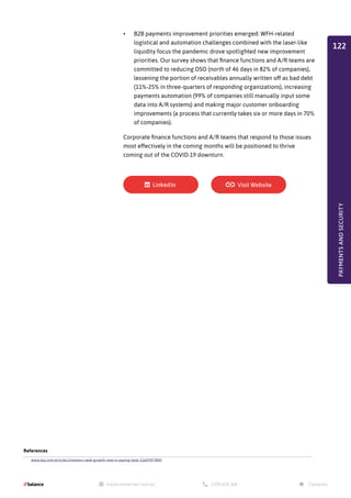 •	 B2B payments improvement priorities emerged: WFH-related
logistical and automation challenges combined with the laser-like
liquidity focus the pandemic drove spotlighted new improvement
priorities. Our survey shows that finance functions and A/R teams are
committed to reducing DSO (north of 46 days in 82% of companies),
lessening the portion of receivables annually written off as bad debt
(11%-25% in three-quarters of responding organizations), increasing
payments automation (99% of companies still manually input some
data into A/R systems) and making major customer onboarding
improvements (a process that currently takes six or more days in 70%
of companies).
Corporate finance functions and A/R teams that respond to those issues
most effectively in the coming months will be positioned to thrive
coming out of the COVID-19 downturn.
References
www.wsj.com/articles/investors-seek-growth-now-in-paying-later-11607077800
PAYMENTS
AND
SECURITY
122
 