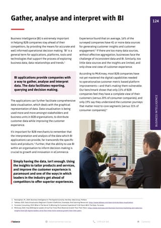 Business Intelligence (BI) is extremely important
in helping B2B companies stay ahead of their
competitors, by providing the means for accurate and
well informed operational decision making. ‘BI’ is a
general term for applications, platforms, tools and
technologies that support the process of exploring
business data, data relationships and trends.1
The applications can further facilitate comprehensive
data visualisation, which deals with the graphical
representation of data. Data visualisation is being
used more and more amongst stakeholders and
business units in B2B organisations, to distribute
customer data while improving the customer
experience.
It’s important for B2B merchants to remember that
the interpretation and analysis of the data which BI
applications can provide, far transcends the specific
tools and products.2
Further, that the ability to use BI
within an organisation to inform decision-making is
crucial to growth and innovation in eCommerce.
Simply having the data, isn't enough. Using
the insights to tailor products and services,
and improve the customer experience is
paramount and one of the ways in which
leaders in the industry get ahead of
competitors to offer superior experiences.
BI applications provide companies with
a way to gather, analyse and interpret
data. The data facilitates reporting,
querying and decision making.
Experience found that on average, 16% of the
surveyed companies have 41 or more data sources
for generating customer insights and customer
engagement.3
If there are too many data sources,
without affective aggregation, businesses face the
challenge of inconsistent data and BI. Similarly, too
little data sources and the insights are limited, and
only show one view of customer experience.
According to McKinsey, most B2B companies have
not yet mastered the digital capabilities needed
to operationalise customer metric based platform
improvements—and that’s making them vulnerable.
Our benchmark shows that only 15% of B2B
companies feel they have a complete view of their
customers (versus 20% of consumer companies), and
only 19% say they understand the customer journeys
that matter most to core segments (versus 31% of
consumer companies).4
Gather, analyse and interpret with BI
1. Raisinghani, M., 2004. Business Intelligence In The Digital Economy. Hershey: Idea Group, Preface
2. Tableau 2020. Data Visualization Beginner's Guide: A Definition, Examples, And Learning Resources. https://www.tableau.com/learn/articles/data-visualization
3. Forrester Consulting, 2019. What Is The Secret To Winning On Customer Experience? It All Starts With The Data. Forrester.
4. McKinsey 2020. How B2B Digital Leaders Drive Five Times More Revenue Growth Than Their Peers. https://www.mckinsey.com/business-functions/marketing-and-sales/our-
insights/how-b2b-digital-leaders-drive-five-times-more-revenue-growth-than-their-peers
BUSINESS
INTELLIGENCE
124
 