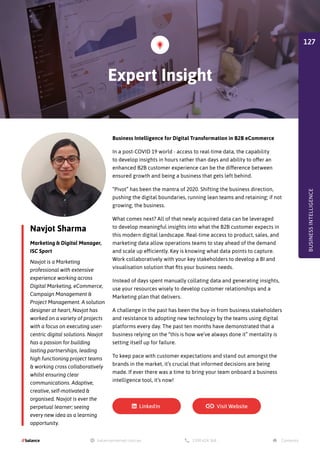 Navjot Sharma
Marketing  Digital Manager,
ISC Sport
Business Intelligence for Digital Transformation in B2B eCommerce
In a post-COVID 19 world - access to real-time data, the capability
to develop insights in hours rather than days and ability to offer an
enhanced B2B customer experience can be the difference between
ensured growth and being a business that gets left behind.
“Pivot” has been the mantra of 2020. Shifting the business direction,
pushing the digital boundaries, running lean teams and retaining; if not
growing, the business.
What comes next? All of that newly acquired data can be leveraged
to develop meaningful insights into what the B2B customer expects in
this modern digital landscape. Real-time access to product, sales, and
marketing data allow operations teams to stay ahead of the demand
and scale up efficiently. Key is knowing what data points to capture.
Work collaboratively with your key stakeholders to develop a BI and
visualisation solution that fits your business needs.
Instead of days spent manually collating data and generating insights,
use your resources wisely to develop customer relationships and a
Marketing plan that delivers.
A challenge in the past has been the buy-in from business stakeholders
and resistance to adopting new technology by the teams using digital
platforms every day. The past ten months have demonstrated that a
business relying on the “this is how we’ve always done it” mentality is
setting itself up for failure.
To keep pace with customer expectations and stand out amongst the
brands in the market, it’s crucial that informed decisions are being
made. If ever there was a time to bring your team onboard a business
intelligence tool, it’s now!
Navjot is a Marketing
professional with extensive
experience working across
Digital Marketing, eCommerce,
Campaign Management 
Project Management. A solution
designer at heart, Navjot has
worked on a variety of projects
with a focus on executing user-
centric digital solutions. Navjot
has a passion for building
lasting partnerships, leading
high functioning project teams
 working cross collaboratively
whilst ensuring clear
communications. Adaptive,
creative, self-motivated 
organised. Navjot is ever the
perpetual learner; seeing
every new idea as a learning
opportunity.
Expert Insight
BUSINESS
INTELLIGENCE
127
 