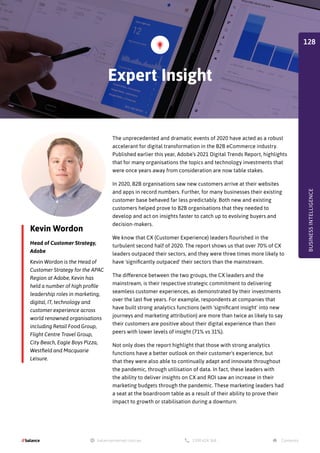 Kevin Wordon
Head of Customer Strategy,
Adobe
The unprecedented and dramatic events of 2020 have acted as a robust
accelerant for digital transformation in the B2B eCommerce industry.
Published earlier this year, Adobe’s 2021 Digital Trends Report, highlights
that for many organisations the topics and technology investments that
were once years away from consideration are now table stakes.
In 2020, B2B organisations saw new customers arrive at their websites
and apps in record numbers. Further, for many businesses their existing
customer base behaved far less predictably. Both new and existing
customers helped prove to B2B organisations that they needed to
develop and act on insights faster to catch up to evolving buyers and
decision-makers.
We know that CX (Customer Experience) leaders flourished in the
turbulent second half of 2020. The report shows us that over 70% of CX
leaders outpaced their sectors, and they were three times more likely to
have 'significantly outpaced' their sectors than the mainstream.
The difference between the two groups, the CX leaders and the
mainstream, is their respective strategic commitment to delivering
seamless customer experiences, as demonstrated by their investments
over the last five years. For example, respondents at companies that
have built strong analytics functions (with 'significant insight' into new
journeys and marketing attribution) are more than twice as likely to say
their customers are positive about their digital experience than their
peers with lower levels of insight (71% vs 31%).
Not only does the report highlight that those with strong analytics
functions have a better outlook on their customer's experience, but
that they were also able to continually adapt and innovate throughout
the pandemic, through utilisation of data. In fact, these leaders with
the ability to deliver insights on CX and ROI saw an increase in their
marketing budgets through the pandemic. These marketing leaders had
a seat at the boardroom table as a result of their ability to prove their
impact to growth or stabilisation during a downturn.
Kevin Wordon is the Head of
Customer Strategy for the APAC
Region at Adobe, Kevin has
held a number of high profile
leadership roles in marketing,
digital, IT, technology and
customer experience across
world renowned organisations
including Retail Food Group,
Flight Centre Travel Group,
City Beach, Eagle Boys Pizza,
Westfield and Macquarie
Leisure.
Expert Insight
BUSINESS
INTELLIGENCE
128
 