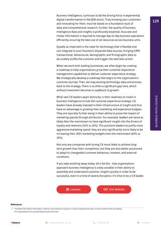 Business Intelligence, continues to be the driving force in experiential
digital transformation in the B2B sector. Truly knowing your customers
and innovating for them, must be based on a foundation built of
data and comprehensive research. Further, the quality of business
intelligence data and insights is profoundly essential. Accurate and
timely information is required to manage day-to-day business operations
efficiently, ensuring the best use of all resources across business units.
Equally as important is the need for technology that is flexible and
can integrate to your business’s disparate data sources, bringing CRM,
transactional, behavioural, demographic and firmographic data to
accurately profile the customer and trigger the next best action.
When we work with leading businesses, we often begin by creating
a roadmap to help organisations grow their customer experience
management capabilities to deliver customer experience strategy.
We strategically develop a roadmap that aligns to the organisation's
customer journey. Then, we map existing technology, data and process
back to the strategy. There is so often a significant gap here, which
without investment becomes a roadblock to growth.
What sets CX leaders apart distinctly, is their readiness to invest in
business intelligence to fuel the customer experience strategy. CX
leaders have already invested in their infrastructure of insight and thus
have an advantage in growing their marketing and experience budgets.
They are typically further along in their ability to prove the impact of
marketing spends through attribution. For example, leaders are twice as
likely than the mainstream to have significant insight into the drivers of
loyalty and retention (53% vs 26%). This positions leaders to justify more
aggressive marketing spend; they are also significantly more likely to be
increasing their 2021 marketing budgets than the mainstream (60% vs
39%).
Not only are companies with strong CX more likely to achieve long-
term growth than their competitors, but they are also better positioned
to adapt to changeable customer behaviour, markets, and external
conditions.
If you take anything away today, let it be this - how organisations
approach business intelligence is a key variable in their ability to
assemble and understand customer insights quickly in order to be
successful, even in a time of severe disruption. It’s time to be a CX leader.
BUSINESS
INTELLIGENCE
References
1. The Adobe 2021 Digital Trends Report captures a monumental turning point in history. Download the report to find out where trends are heading.
Visit: www.adobe.com/il_he/offer/digital-trends-2021.html
129
 