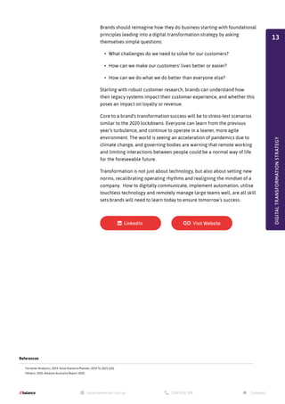 Brands should reimagine how they do business starting with foundational
principles leading into a digital transformation strategy by asking
themselves simple questions:
•	 What challenges do we need to solve for our customers?
•	 How can we make our customers' lives better or easier?
•	 How can we do what we do better than everyone else?
Starting with robust customer research, brands can understand how
their legacy systems impact their customer experience, and whether this
poses an impact on loyalty or revenue.
Core to a brand’s transformation success will be to stress-test scenarios
similar to the 2020 lockdowns. Everyone can learn from the previous
year’s turbulence, and continue to operate in a leaner, more agile
environment. The world is seeing an acceleration of pandemics due to
climate change, and governing bodies are warning that remote working
and limiting interactions between people could be a normal way of life
for the foreseeable future.
Transformation is not just about technology, but also about setting new
norms, recalibrating operating rhythms and realigning the mindset of a
company. How to digitally communicate, implement automation, utilise
touchless technology and remotely manage large teams well, are all skill
sets brands will need to learn today to ensure tomorrow’s success.
References
Forrester Analytics, 2019. Store Scenario Planner, 2019 To 2025 (US).
Pattern, 2020. Amazon Australia Report 2020.
DIGITAL
TRANSFORMATION
STRATEGY
13
 