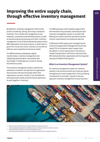 By definition, inventory management refers to the
process of ordering, storing, and using a company's
inventory. This includes the management of raw
materials, components and finished products, as well
as warehousing and processing such items. Inventory
management is one of the fundamental systems that a
B2B organisation must have in place, to allow them to
grow from 'bricks and mortar' business, to one with an
effective and competitive eCommerce model.
For B2B businesses undergoing a digital
transformation, inventory management and
integrating the existing (or new system) with
the broader IT landscape are crucial for driving
eCommerce success.
The inventory management system used has the
potential to transform the way that an organisation
does business and how the people within that
organisation can work. Further, it can facilitate the
existing business model and eCommerce operations
to work together in harmony.
Improving the entire supply chain,
through effective inventory management
1. Digital Commerce 360. 2020. Coronavirus Effect: B2B Sellers Scramble For Inventory.
https://www.digitalcommerce360.com/2020/03/16/coronavirus-effect-b2b-sellers-scramble-for-inventory/
2. Unleashed Software 2020. What Is An Inventory Management System?.
https://www.unleashedsoftware.com/inventory-management-guide/inventory-management-systems v
For B2B businesses, with complex supply chains
and manufacturing processes, selecting the right
inventory management system is no small task.
Meeting functional, technical and administrative
solution requirements is an extensive exercise.
A 2020 poll of 600 supply chain managers by the
Institute of Supply Chain Management found that
nearly 75% of companies report supply chain
disruptions in some capacity due to coronavirus-
related transportation restrictions, and more than
80% believe that their organisation will be impacted
because of COVID-19 disruptions.1
What is an Inventory Management System?
An inventory management system (or inventory
system) is the process by which you track your goods
throughout your entire supply chain, from purchasing
to production to end sales. It governs how you
approach inventory management for your business.2
INVENTORY
MANAGEMENT
131
 