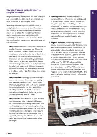 How does Magento handle inventory for
complex businesses?
Magento Inventory Management has been developed
and optimised to meet the needs of both small and
large businesses across many verticals.
Whether you have a single distribution centre or
multiple distribution centres across different states
and countries, Magento Inventory Management
allows you to reflect this availability within the
platform and use this information to provide
availability to customers across multiple websites.
Magento inventory management features several key
functionalities:
•	 Magento sources are the physical locations where
product inventory is managed and shipped for
order fulfilment. These locations can include
warehouses, brick-and-mortar stores, distribution
centres, pickup locations, and drop shippers.
Businesses can allocate inventory quantities to
these sources to represent availability at each
site. Many large companies add multiple sources
for all of their locations: in different geographic
locations by country and continent, locations in
a city, based on the type of inventory, even based
on services.
•	 Magento stocks are an aggregated summary of
one or more sources - businesses can specify
which sources belong to a stock, and a sum of
the relative quantities from each source location
is completed to define the stock availability.
The Magento stock can then be associated
with a Magento website to define the product
availability for that website's users.
•	 Magento order allocation can be used to define
which source an order gets assigned to based
on a set of rules controlled by the business. This
can include proximity to the delivery location,
allowing orders to be assigned to the source that
would have the lowest shipping cost, or source-
based preference logic with a fallback sources
approach, allowing the definition of a specific
set of warehouse preferences amongst other
strategies.
•	 Inventory availability also becomes easy to
implement. Source information can be displayed
to frontend users to allow them to understand
things like local store availability, and this
information can also inform customised solutions
for click and collect and deliver from the store,
allowing customers flexibility from a fulfilment
perspective and allowing businesses to utilise
inventory from any location to assist with
fulfilment.
•	 Magento inventory can be integrated with
existing inventory management systems in several
ways. The robust API provides endpoints for the
automated creation of products, sources and
stocks, allowing for precise quantities to be set
up across multiple locations. Updates can then
be completed using inventory deltas to ensure
changes in other systems can be quickly reflected
in Magento. The REST API allows multiple
integrations to function simultaneously, so a
connection to several ERP or PIM solutions to
provide information is possible if required. Also,
Magento allows automated import of flat file data
sources, allowing updating inventory information
periodically.
INVENTORY
MANAGEMENT
132
 