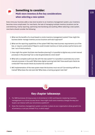 INVENTORY
MANAGEMENT
Key chapter takeaways
1.	 For B2B businesses driving success in eCommerce in 2021 and beyond, mastering inventory
management is a critical success factor. How might multi-store inventory change the way your
buyers can interact with your eCommerce platform?
2.	 Does the inventory management system currently in place at your organisation allow growth into
eCommerce, or are you limited? If so, in which ways?
Something to consider:
Multi-store inventory  five key considerations
when selecting a new system
1.	What are the benefits of a cloud-based vs onsite inventory management system? How might the
business better manage inventory across locations with each approach?
2.	What are the reporting capabilities of the system? Will they meet business requirements out of the
box, or require customisation? Reports could include inventory on hand, product performance and
low / out of stock products.
3.	How might the system facilitate merchandise planning? Is it possible to digitise any current manual
processes in the planning? Can a view be generated at a store level?
4.	What will a complete audit look like with the new system? Is it possible to automate any current
manual processes in the audit? What does digital scanning look like? How would spot checks be
conducted? How would checks by location be conducted?
5.	Will implementation of the new system mean the business must recruit? Can existing staff be re-
trained? What does the role look like? What does a training program look like?
Every time your business adds a new store location to an inventory management system, your inventory
becomes more complicated. For merchants, the task of managing multiple inventory locations can be
overwhelming, mainly reporting, optimising merchandising and auditing. When selecting a new system,
merchants should consider the following:
133
 