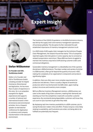 Stefan Willkommer
Co-Founder and CEO,
TechDivision GmbH
Stefan is Co-Founder and
CEO of TechDivision GmbH,
a leading provider for Digital
Commerce, Omnichannel
and Agilisation. He has more
than 15 years of experience in
this area. He is an outspoken
evangelist for digital
experiences and supports
a number of national and
international brands in their
eCommerce and omnichannel
activities. He is a frequent
speaker at international
conferences for digitisation
in commerce and company
transformation in the new work
environment.
The frontline of the COVID-19 pandemic in the B2B eCommerce industry
was felt by the supply chain and inventory management operations
of businesses globally. The disruption further reiterated the well
established importance of inventory management solutions to all.
In a 2020 study of 600 supply chain managers by the Institute of Supply
Chain Management, the research found that nearly “75% of companies
reported supply chain disruptions in some capacity, due to coronavirus
related transportation restrictions. Many B2B merchants struggled to
maintain the inventory required to fulfil existing customer orders and
contractual obligations.
Sustainable inventory management is undoubtedly one of the supreme
disciplines in B2B eCommerce. The sheer number and variety of articles
in a B2B business, often go far beyond the quantity structures in B2C,
making the complexity of an organisation's components and products
significantly higher.
In addition, there are often even more complex requirements for
production and delivery. There is usually a degree of warehouse
production which must be factored into B2B orders, again making
product structures and inventory more complex.
With an effective Inventory Management solution, a B2B business can
cater to the needs of big-ticket customers, meeting their demands and
standing out from the competitive crowd with a smoother customer
experience. By consistently being dependable, customers will know they
can count on your business to get what they need.
By displaying real-time inventory availability to a B2B customer, you're
saving the decision-makers time and effort. Product enquiry is less likely
relating to availability, and frustrations are orders not being able to be
fulfilled are potentially less frequent.
Expert Insight
INVENTORY
MANAGEMENT
136
 
