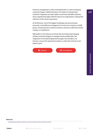 Inventory management is often overlooked when it comes to keeping
customers happy. In B2B eCommerce, the stakes of maintaining a
customer's happiness are even higher as we know that B2B customers
have a significantly higher lifetime value to an organisation, making their
retention of the utmost importance.
At TechDivision, one of the biggest challenges we see businesses
encounter is the effective management of multi-store inventory. As B2B
grows, introducing new inventory locations, without an effective solution
in place, is troublesome.
B2B leaders in the industry are those who are embracing emerging
software and technologies to manage inventory effectively. The
integration of innovative digital technologies into the fabric of a
business, not just the operational systems, is what will continue to set
leaders apart.
References
www.digitalcommerce360.com/2020/03/16/coronavirus-effect-b2b-sellers-scramble-for-inventory/
INVENTORY
MANAGEMENT
137
 