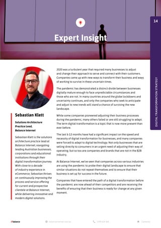 2020 was a turbulent year that required many businesses to adjust
and change their approach to serve and connect with their customers.
Companies came up with new ways to transform their business and ways
of working to survive in these uncertain times.
The pandemic has demonstrated a distinct divide between businesses
digitally mature enough to face unpredictable circumstances and
those who are not. In many countries around the globe lockdowns and
uncertainty continues, and only the companies who seek to anticipate
and adjust to new trends will stand a chance of surviving the new
landscape.
While some companies pioneered adjusting their business processes
during the pandemic, many others failed or are still struggling to adapt.
The term digital transformation is a topic that is now more present than
ever before.
The last 6-12 months have had a significant impact on the speed and
necessity of digital transformation for businesses, and many companies
were forced to adapt to digital technology. Not only businesses that are
selling directly to consumers in an urgent need of adjusting their way of
operating, but so too are companies and brands that are not in the B2B
industry.
At Balance Internet, we’ve seen that companies across various industries
are using the pandemic to probe their digital landscape to ensure that
similar situations do not repeat themselves and to ensure that their
business is set up for success in the future.
Companies that have entered the path of a digital transformation before
the pandemic are now ahead of their competitors and are receiving the
benefits of ensuring that their business is ready for change at any given
moment.
Sebastian Klett
Solutions Architecture
Practice Lead,
Balance Internet
Sebastian Klett is the solutions
architecture practice lead at
Balance Internet, navigating
leading Australian businesses,
corporations and educational
institutions through their
digital transformation journey.
With close to a decade
of industry experience in
eCommerce, Sebastian thrives
on continuously improving the
process and service offering
for current and prospective
clientele at Balance Internet,
while delivering innovative and
modern digital solutions.
Expert Insight
DIGITAL
TRANSFORMATION
STRATEGY
14
 