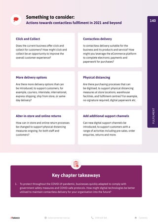 Something to consider:
Actions towards contactless fulfilment in 2021 and beyond
Click and Collect
Does the current business offer click and
collect for customers? How might click and
collect be an opportunity to improve the
overall customer experience?
More delivery options
Are there more delivery options that can
be introduced, to support customers, for
example, couriers, interstate, international,
express shipping, ship from store, or same-
day delivery?
Alter in-store and online returns
How can in-store and online return processes
be changed to support physical distancing
measures ongoing, for both staff and
customers?
Contactless delivery
Is contactless delivery suitable for the
business and its products and service? How
might you leverage the eCommerce platform
to complete electronic payments and
paperwork for purchases?
Physical distancing
Are there purchasing processes that can
be digitised, to support physical distancing
measures at store locations, warehouse
facilities, and fulfilment centres? For example,
no-signature required, digital paperwork etc.
Add additional support channels
Can new digital support channels be
introduced, to support customers with a
range of activities including pre-sales, order
enquiries, returns and more.
FULFILMENT
Key chapter takeaways
1.	 To protect throughout the COVID-19 pandemic, businesses quickly adapted to comply with
government safety measures and COVID-safe protocols. How might digital technologies be better
utilised to maintain contactless delivery for your organisation into the future?
140
 
