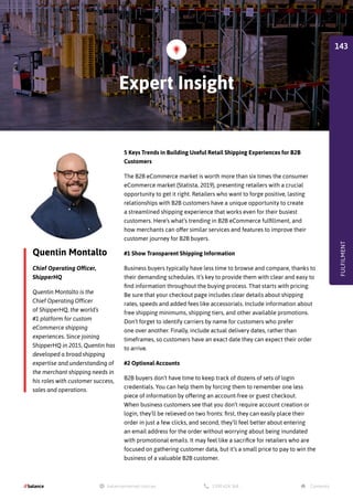 Quentin Montalto
Chief Operating Officer,
ShipperHQ
5 Keys Trends in Building Useful Retail Shipping Experiences for B2B
Customers
The B2B eCommerce market is worth more than six times the consumer
eCommerce market (Statista, 2019), presenting retailers with a crucial
opportunity to get it right. Retailers who want to forge positive, lasting
relationships with B2B customers have a unique opportunity to create
a streamlined shipping experience that works even for their busiest
customers. Here’s what’s trending in B2B eCommerce fulfillment, and
how merchants can offer similar services and features to improve their
customer journey for B2B buyers.
#1 Show Transparent Shipping Information
Business buyers typically have less time to browse and compare, thanks to
their demanding schedules. It’s key to provide them with clear and easy to
find information throughout the buying process. That starts with pricing.
Be sure that your checkout page includes clear details about shipping
rates, speeds and added fees like accessorials. Include information about
free shipping minimums, shipping tiers, and other available promotions.
Don’t forget to identify carriers by name for customers who prefer
one over another. Finally, include actual delivery dates, rather than
timeframes, so customers have an exact date they can expect their order
to arrive.
#2 Optional Accounts
B2B buyers don’t have time to keep track of dozens of sets of login
credentials. You can help them by forcing them to remember one less
piece of information by offering an account-free or guest checkout.
When business customers see that you don’t require account creation or
login, they’ll be relieved on two fronts: first, they can easily place their
order in just a few clicks, and second, they’ll feel better about entering
an email address for the order without worrying about being inundated
with promotional emails. It may feel like a sacrifice for retailers who are
focused on gathering customer data, but it’s a small price to pay to win the
business of a valuable B2B customer.
Quentin Montalto is the
Chief Operating Officer
of ShipperHQ, the world’s
#1 platform for custom
eCommerce shipping
experiences. Since joining
ShipperHQ in 2015, Quentin has
developed a broad shipping
expertise and understanding of
the merchant shipping needs in
his roles with customer success,
sales and operations.
Expert Insight
FULFILMENT
143
 