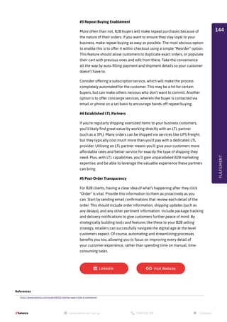 #3 Repeat Buying Enablement
More often than not, B2B buyers will make repeat purchases because of
the nature of their orders. If you want to ensure they stay loyal to your
business, make repeat buying as easy as possible. The most obvious option
to enable this is to offer it within checkout using a simple “Reorder” option.
This feature should allow customers to duplicate exact orders, or populate
their cart with previous ones and edit from there. Take the convenience
all the way by auto-filling payment and shipment details so your customer
doesn’t have to.
Consider offering a subscription service, which will make the process
completely automated for the customer. This may be a hit for certain
buyers, but can make others nervous who don’t want to commit. Another
option is to offer concierge services, wherein the buyer is contacted via
email or phone on a set basis to encourage hands-off repeat buying.
#4 Established LTL Partners
If you’re regularly shipping oversized items to your business customers,
you’ll likely find great value by working directly with an LTL partner
(such as a 3PL). Many orders can be shipped via services like UPS Freight,
but they typically cost much more than you’d pay with a dedicated LTL
provider. Utilising an LTL partner means you’ll give your customers more
affordable rates and better service for exactly the type of shipping they
need. Plus, with LTL capabilities, you’ll gain unparalleled B2B marketing
expertise, and be able to leverage the valuable experience these partners
can bring.
#5 Post-Order Transparency
For B2B clients, having a clear idea of what’s happening after they click
“Order” is vital. Provide this information to them as proactively as you
can. Start by sending email confirmations that review each detail of the
order. This should include order information, shipping updates (such as
any delays), and any other pertinent information. Include package tracking
and delivery notifications to give customers further peace of mind. By
strategically building tools and features like these to your B2B selling
strategy, retailers can successfully navigate the digital age at the level
customers expect. Of course, automating and streamlining processes
benefits you too, allowing you to focus on improving every detail of
your customer experience, rather than spending time on manual, time-
consuming tasks.
References
https://www.statista.com/study/44442/statista-report-b2b-e-commerce/
FULFILMENT
144
 