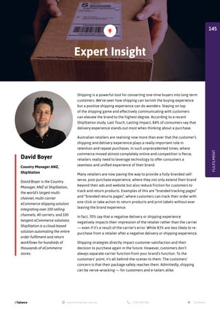 David Boyer
Country Manager ANZ,
ShipStation
David Boyer is the Country
Manager, ANZ at ShipStation,
the world’s largest multi-
channel, multi-carrier
eCommerce shipping solution
integrating over 100 selling
channels, 40 carriers, and 100
tangent eCommerce solutions.
ShipStation is a cloud-based
solution automating the entire
order fulfilment and return
workflows for hundreds of
thousands of eCommerce
stores.
Shipping is a powerful tool for converting one-time buyers into long-term
customers. We’ve seen how shipping can tarnish the buying experience
but a positive shipping experience can do wonders. Staying on top
of the shipping game and effectively communicating with customers
can elevate the brand to the highest degree. According to a recent
ShipStation study, Last Touch, Lasting Impact, 84% of consumers say that
delivery experience stands out most when thinking about a purchase.
Australian retailers are realising now more than ever that the customer’s
shipping and delivery experience plays a really important role in
retention and repeat purchases. In such unprecedented times, where
commerce moved almost completely online and competition is fierce,
retailers really need to leverage technology to offer consumers a
seamless and unified experience of their brand.
Many retailers are now paving the way to provide a fully-branded self-
serve, post-purchase experience, where they not only extend their brand
beyond their ads and website but also reduce friction for customers to
track and return products. Examples of this are “branded tracking pages”
and “branded returns pages”, where customers can track their order with
one click or take action to return products and print labels without ever
leaving the brand experience.
In fact, 70% say that a negative delivery or shipping experience
negatively impacts their impression of the retailer rather than the carrier
— even if it’s a result of the carrier’s error. While 83% are less likely to re-
purchase from a retailer after a negative delivery or shipping experience.
Shipping strategies directly impact customer satisfaction and their
decision to purchase again in the future. However, customers don’t
always separate carrier function from your brand’s function. To the
customers’ point, it’s all behind-the-scenes to them. The customers’
concern is that their package safely reaches them. Admittedly, shipping
can be nerve-wracking — for customers and e-tailers alike.
Expert Insight
FULFILMENT
145
 