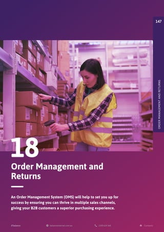 Order Management and
Returns
18
An Order Management System (OMS) will help to set you up for
success by ensuring you can thrive in multiple sales channels,
giving your B2B customers a superior purchasing experience.
ORDER
MANAGEMENT
AND
RETURNS
147
 