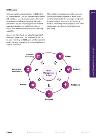 B2B Returns
Returns are often quite complicated for B2B orders
for several reasons. From our experience working with
B2B brands, we know that suppliers do not typically
provide return labels with shipments. Making it a
process that requires requesting a return label and
paperwork, as well as no explicit instruction on
how to send the return or provide a return tracking
capability.
Also, we see that refunds can take a long period of
time, much longer than a B2C order return. This can
be quite frustrating for B2B buyers, who have come to
expect the same experiences as consumer websites or
superior competitors.
Magento Commerce has a returned merchandise
authorisation (RMA) functionality, which allows
merchants to expedite the returns process directly
from the platform. The returns process can be
handled within the platform, or passed off to other
solutions via integration for returns workflow
processing.
ORDER
MANAGEMENT
AND
RETURNS
Payment
processing
Accounting
and Finance
Orders
Products
Customers
Inventory
Content Syncing
Returns
Order
Management
System
149
 