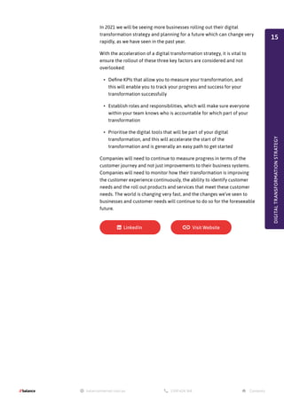 In 2021 we will be seeing more businesses rolling out their digital
transformation strategy and planning for a future which can change very
rapidly, as we have seen in the past year.
With the acceleration of a digital transformation strategy, it is vital to
ensure the rollout of these three key factors are considered and not
overlooked:
•	 Define KPIs that allow you to measure your transformation, and
this will enable you to track your progress and success for your
transformation successfully
•	 Establish roles and responsibilities, which will make sure everyone
within your team knows who is accountable for which part of your
transformation
•	 Prioritise the digital tools that will be part of your digital
transformation, and this will accelerate the start of the
transformation and is generally an easy path to get started
Companies will need to continue to measure progress in terms of the
customer journey and not just improvements to their business systems.
Companies will need to monitor how their transformation is improving
the customer experience continuously, the ability to identify customer
needs and the roll out products and services that meet these customer
needs. The world is changing very fast, and the changes we’ve seen to
businesses and customer needs will continue to do so for the foreseeable
future.
DIGITAL
TRANSFORMATION
STRATEGY
15
 