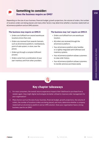 Key chapter takeaways
1.	 For most consumers, the overall returns experience impacts their likelihood to purchase from a
retailer again. How might digital technologies be better utilised to improve order management for
your organisation?
2.	 Many factors such as the size of your business, financial budget, growth projections, the volume of
orders, the number of locations orders are being placed, and more, determine whether a company
needs both an eCommerce platform and an OMS solution. Does your organisation have a strong
business case for an OMS?
ORDER
MANAGEMENT
AND
RETURNS
Something to consider:
Does the business require an OMS?
Depending on the size of your business, financial budget, growth projections, the volume of orders, the number
of locations orders are being placed, and many other factors may determine whether a business needs both an
eCommerce platform and an OMS solution.
The business may require an OMS if:
•	 Orders are fulfilled from several warehouse
locations (more than one).
•	 Orders are received from several channels,
such as eCommerce platform, marketplaces,
point-of-sale system, in-store, over the
phone.
•	 Orders go through a complex fulfilment
process.
•	 Orders come from a combination of your
own inventory and from other providers.
The business may 'not' require an OMS if:
•	 Orders are fulfilled from one warehouse
location.
•	 All orders are received through the
eCommerce platform.
•	 Your eCommerce platform also handles
or is tightly integrated with fulfilment and
inventory systems.
•	 Your eCommerce platform allows customers
to view order history.
•	 Your eCommerce platform allows customers
to reorder previous purchases easily.
150
 