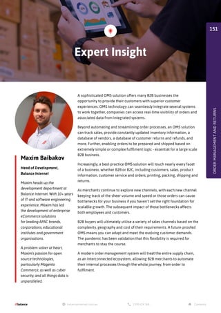 Maxim Baibakov
Head of Development,
Balance Internet
Maxim heads up the
development department at
Balance Internet. With 10+ years
of IT and software engineering
experience, Maxim has led
the development of enterprise
eCommerce solutions
for leading APAC brands,
corporations, educational
institutes and government
organisations.
A problem solver at heart,
Maxim’s passion for open
source technologies,
particularly Magento
Commerce, as well as cyber
security, and all things data is
unparalleled.
A sophisticated OMS solution offers many B2B businesses the
opportunity to provide their customers with superior customer
experiences. OMS technology can seamlessly integrate several systems
to work together, companies can access real-time visibility of orders and
associated data from integrated systems.
Beyond automating and streamlining order processes, an OMS solution
can track sales, provide constantly updated inventory information, a
database of vendors, a database of customer returns and refunds, and
more. Further, enabling orders to be prepared and shipped based on
extremely simple or complex fulfilment logic - essential for a large scale
B2B business.
Increasingly, a best-practice OMS solution will touch nearly every facet
of a business, whether B2B or B2C, including customers, sales, product
information, customer service and orders; printing, packing, shipping and
returns.
As merchants continue to explore new channels, with each new channel
keeping track of the sheer volume and speed or those orders can cause
bottlenecks for your business if you haven't set the right foundation for
scalable growth. The subsequent impact of those bottlenecks affects
both employees and customers.
B2B buyers will ultimately utilise a variety of sales channels based on the
complexity, geography and cost of their requirements. A future-proofed
OMS means you can adapt and meet the evolving customer demands.
The pandemic has been validation that this flexibility is required for
merchants to stay the course.
A modern order management system will treat the entire supply chain,
as an interconnected ecosystem, allowing B2B merchants to automate
their internal processes through the whole journey, from order to
fulfilment.
Expert Insight
ORDER
MANAGEMENT
AND
RETURNS
151
 