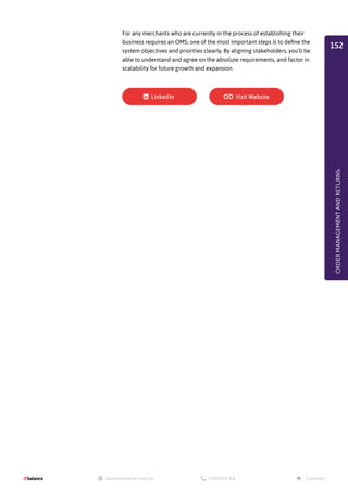 For any merchants who are currently in the process of establishing their
business requires an OMS, one of the most important steps is to define the
system objectives and priorities clearly. By aligning stakeholders, you'll be
able to understand and agree on the absolute requirements, and factor in
scalability for future growth and expansion.
ORDER
MANAGEMENT
AND
RETURNS
152
 