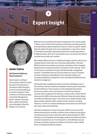 Jamie Cairns
SVP Channel  Alliances,
Fluent Commerce
While we once marvelled at the ease of shopping on-line, now we expect
it. We’ve come to think of the frictionless ordering process along with the
promised delivery dates and ability to track our orders as a given. Heaven
help the retailer who falls short of our expectations. It was only a matter
of time before these B2C experiences produced increased expectations
for B2B commerce. After all, if one business sector can achieve this level of
customer service why can’t another?
Why indeed. B2B eCommerce is saddled with legacy systems, often across
multiple divisions that make this a more daunting problem. That said,
B2B eCommerce now needs to up its game, providing a similar shopping
experience for manufactured factory components as for clothing. There
are solutions to accomplish this goal, distributed order management
solutions. The benefits that accrue to businesses are not just increased
customer satisfaction and loyalty, but also improved margins and
increased profitability resulting from more cost-effective fulfillment and
inventory management.
Distributed order management solutions provide a 360 degree view of
the customer, real-time visibility of available inventory and orchestration
of order fulfillment. These solutions can be integrated with existing
eCommerce systems, even multi-division or brands to provide the
customer with a single point of reference, a unique order number. Behind
the scenes the DOM orchestrates the fulfillment, determining the fastest,
most efficient fulfillment option. The solutions can handle complex order
types and split shipments. With visibility into all inventory, including
inventory in transit to company warehouses, the business can avoid stock-
outs, back-orders and overselling.
One final consideration is the pricing aspect. While consumers will be
offered the same price, business customers have multiple pricing options
including volume pricing, commercial credit, and tax exemptions. DOM
solutions can be integrated with the legacy systems that determine which
customers see which prices. From that point on, the fulfillment process
continues, providing customers the ability to track their orders, adding
items or changing the delivery address.
Over 20 years in software
across various industries, Jamie
has spent the last 8 years in
eCommerce, Retail Solutions
and most recently building go
to market strategy for Fluent
Commerce, the fastest growing
cloud Order Management
System. Always connecting
ideas, systems and people
across the globe, Channel 
Alliances is his passion.
Expert Insight
ORDER
MANAGEMENT
AND
RETURNS
153
 