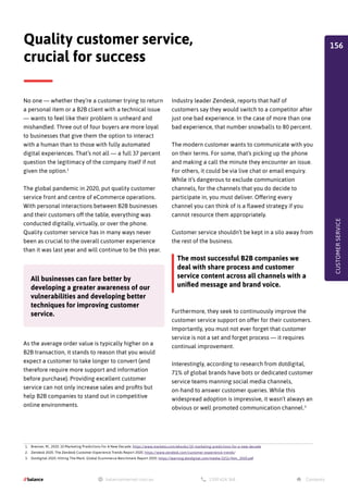No one — whether they’re a customer trying to return
a personal item or a B2B client with a technical issue
— wants to feel like their problem is unheard and
mishandled. Three out of four buyers are more loyal
to businesses that give them the option to interact
with a human than to those with fully automated
digital experiences. That’s not all — a full 37 percent
question the legitimacy of the company itself if not
given the option.1
The global pandemic in 2020, put quality customer
service front and centre of eCommerce operations.
With personal interactions between B2B businesses
and their customers off the table, everything was
conducted digitally, virtually, or over the phone.
Quality customer service has in many ways never
been as crucial to the overall customer experience
than it was last year and will continue to be this year.
As the average order value is typically higher on a
B2B transaction, it stands to reason that you would
expect a customer to take longer to convert (and
therefore require more support and information
before purchase). Providing excellent customer
service can not only increase sales and profits but
help B2B companies to stand out in competitive
online environments.
Quality customer service,
crucial for success
1. Brenner, M., 2020. 10 Marketing Predictions For A New Decade. https://www.marketo.com/ebooks/10-marketing-predictions-for-a-new-decade
2. Zendesk 2020. The Zendesk Customer Experience Trends Report 2020. https://www.zendesk.com/customer-experience-trends/
3. Dotdigital 2020. Hitting The Mark, Global Ecommerce Benchmark Report 2020. https://learning.dotdigital.com/media/3251/htm_2020.pdf
The most successful B2B companies we
deal with share process and customer
service content across all channels with a
unified message and brand voice.
All businesses can fare better by
developing a greater awareness of our
vulnerabilities and developing better
techniques for improving customer
service.
Industry leader Zendesk, reports that half of
customers say they would switch to a competitor after
just one bad experience. In the case of more than one
bad experience, that number snowballs to 80 percent.
The modern customer wants to communicate with you
on their terms. For some, that’s picking up the phone
and making a call the minute they encounter an issue.
For others, it could be via live chat or email enquiry.
While it’s dangerous to exclude communication
channels, for the channels that you do decide to
participate in, you must deliver. Offering every
channel you can think of is a flawed strategy if you
cannot resource them appropriately.
Customer service shouldn’t be kept in a silo away from
the rest of the business.
Furthermore, they seek to continuously improve the
customer service support on offer for their customers.
Importantly, you must not ever forget that customer
service is not a set and forget process — it requires
continual improvement.
Interestingly, according to research from dotdigital,
71% of global brands have bots or dedicated customer
service teams manning social media channels,
on-hand to answer customer queries. While this
widespread adoption is impressive, it wasn’t always an
obvious or well promoted communication channel.3
CUSTOMER
SERVICE
156
 