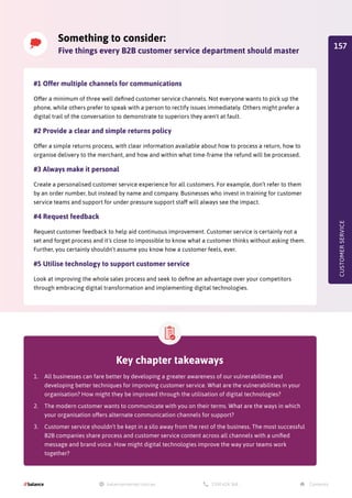 Something to consider:
Five things every B2B customer service department should master
Key chapter takeaways
1.	 All businesses can fare better by developing a greater awareness of our vulnerabilities and
developing better techniques for improving customer service. What are the vulnerabilities in your
organisation? How might they be improved through the utilisation of digital technologies?
2.	 The modern customer wants to communicate with you on their terms. What are the ways in which
your organisation offers alternate communication channels for support?
3.	 Customer service shouldn’t be kept in a silo away from the rest of the business. The most successful
B2B companies share process and customer service content across all channels with a unified
message and brand voice. How might digital technologies improve the way your teams work
together?
#1 Offer multiple channels for communications
Offer a minimum of three well defined customer service channels. Not everyone wants to pick up the
phone, while others prefer to speak with a person to rectify issues immediately. Others might prefer a
digital trail of the conversation to demonstrate to superiors they aren't at fault.
#2 Provide a clear and simple returns policy
Offer a simple returns process, with clear information available about how to process a return, how to
organise delivery to the merchant, and how and within what time-frame the refund will be processed.
#3 Always make it personal
Create a personalised customer service experience for all customers. For example, don’t refer to them
by an order number, but instead by name and company. Businesses who invest in training for customer
service teams and support for under pressure support staff will always see the impact.
#4 Request feedback
Request customer feedback to help aid continuous improvement. Customer service is certainly not a
set and forget process and it's close to impossible to know what a customer thinks without asking them.
Further, you certainly shouldn't assume you know how a customer feels, ever.
#5 Utilise technology to support customer service
Look at improving the whole sales process and seek to define an advantage over your competitors
through embracing digital transformation and implementing digital technologies.
CUSTOMER
SERVICE
157
 