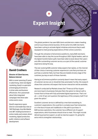 David Crothers
Director of Client Success,
Balance Internet
The global pandemic has seen B2B clients and decision-makers heading
online to purchase and do-business. At the same time, B2B merchants
have been rushing to activate digital initiatives and ensure they're well
equipped to meet growing expectations of their online customers.
Through the utilisation of eCommerce platforms, many B2B merchants
have been able to stay the course throughout 2020. Digital leaders, well on
the digital transformation path, have been able to excel above their peers
and offer outstanding customer service, as a part of the overall customer
experience along the way.
The ever evolving B2B customer today expects fast replies, on the channel
of their choice. A winning customer experience is one that prioritises not
just how a customer feels, but how they are treated at every stage of the
customer journey on each of those channels.
Having an eCommerce platform certainly doesn't mean that every aspect
of customer service can or should be fully automated. Further, the research
shows that customers still expect that human interaction will be available.
Research conducted by Marketo shows that Three out of four buyers
are more loyal to businesses that give them the option to interact with a
human than to those with fully automated digital experiences. That's not
all — a full 37 per cent question the legitimacy of the company itself if not
given the option.
Excellent customer service is defined by a merchant exceeding its
customer's expectations, this could be in a simple issue-free transaction,
or in the face of issues and roadblocks in the path to purchase. In
B2B business operations, the customer has a different set of support
expectations, which businesses should strive to meet. This might include
delivering proactive support, as well as reactive support. Or, going the
extra mile to strengthen relationships.
With a career spanning 25 years
in advertising, retail and digital
marketing, David is a specialist
at leveraging eCommerce
to drive sales and business
efficiencies. He is passionate
about fully-integrated
campaigns that drive sales
online and in-store.
David’s experience spans
director and leadership roles at
YR Mattingly, Grey Worldwide
and JWT, leading businesses in
online media and content, direct
marketing, digital production,
public relations and software
development.
Expert Insight
CUSTOMER
SERVICE
158
 