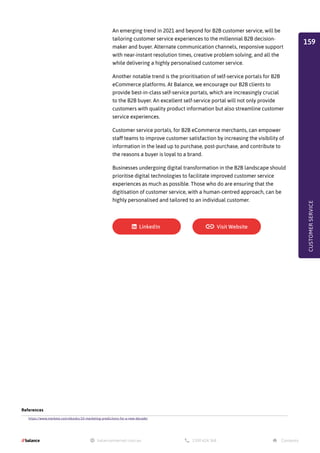 An emerging trend in 2021 and beyond for B2B customer service, will be
tailoring customer service experiences to the millennial B2B decision-
maker and buyer. Alternate communication channels, responsive support
with near-instant resolution times, creative problem solving, and all the
while delivering a highly personalised customer service.
Another notable trend is the prioritisation of self-service portals for B2B
eCommerce platforms. At Balance, we encourage our B2B clients to
provide best-in-class self-service portals, which are increasingly crucial
to the B2B buyer. An excellent self-service portal will not only provide
customers with quality product information but also streamline customer
service experiences.
Customer service portals, for B2B eCommerce merchants, can empower
staff teams to improve customer satisfaction by increasing the visibility of
information in the lead up to purchase, post-purchase, and contribute to
the reasons a buyer is loyal to a brand.
Businesses undergoing digital transformation in the B2B landscape should
prioritise digital technologies to facilitate improved customer service
experiences as much as possible. Those who do are ensuring that the
digitisation of customer service, with a human-centred approach, can be
highly personalised and tailored to an individual customer.
References
https://www.marketo.com/ebooks/10-marketing-predictions-for-a-new-decade/
CUSTOMER
SERVICE
159
 