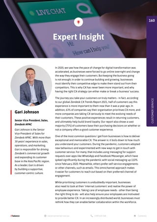 Gari Johnson
Senior Vice President, Sales,
Zendesk APAC
In 2020, we saw how the pace of change for digital transformation was
accelerated, as businesses were forced to go online overnight and change
the way they engage their customers. But keeping the business going
is not enough; in order to continue building and growing, businesses
must identify their competitive edge to make them stand out from their
competitors. This is why CX has never been more important, and why
having the right CX strategy can either make or break a business’ success.
The journey you take your customers on truly matters - in fact, according
to our global Zendesk CX Trends Report 2021, half of customers say this
experience is more important to them now than it was a year ago. In
addition, 63% of companies say their organisation prioritises CX more, and
more companies are taking CX seriously to meet the evolving needs of
their customers. These positive experiences result in returning customers,
and ultimately help build brand loyalty. Our report also shows a vast
majority (75%) of customers base their purchasing decisions on whether or
not a company offers a good customer experience.
One of the most common questions I get from businesses is how to deliver
exceptional and memorable CX. The answer is: it boils down to how much
you understand your customers. During the pandemic, customers adopted
new behaviours and experimented with new ways to get in touch with
customer service. For many, that includes using messaging for support
requests over apps like WhatsApp and Facebook Messenger, which have
spiked significantly during the pandemic with social messaging up 110%
since February 2020. Meanwhile, others prefer self-service engagements
or other channels, such as emails. This omnichannel approach makes
it easier for customers to reach out based on their preferred channel of
engagement.
While prioritising customers is undoubtedly important, businesses
also need to look at their ‘internal customers’ and realise the power of
employee experience. Taking care of employee needs - other than being
the right thing to do - will also help ensure your employees are motivated
to provide better CX. In an increasingly distributed world, businesses must
rethink how they can enable better collaboration within the workforce.
Gari Johnson is the Senior
Vice President of Sales for
Zendesk APAC. With more than
30 years’ experience in sales,
operations, and marketing,
Gari is responsible for driving
Zendesk’s commercial growth
and expanding its customer
base in the Asia Pacific region.
As a leader, Gari is driven
by building a supportive,
customer-centric culture.
Expert Insight
CUSTOMER
SERVICE
160
 