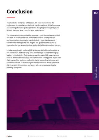 This marks the end of our whitepaper. We hope you've found the
exploration of critical areas of digital transformation in B2B eCommerce,
and learnings from the global pandemic thought-provoking and you're
already planning what's next for your organisation.
The industry insights provided by our expert contributors have provided
our team at Balance Internet, with the foundation for exploration
and examination of emerging trends, industry gold-standards and
benchmarks. We hope that the insights will give the same source of
inspiration for you, as you continue on the digital transformation journey.
In today's continually evolving B2B landscape, digital transformation is
not only a must, it's the driving force behind large-scale and emerging
leaders in the industry. To drive success and growth, B2B organisations
need to develop a holistic digital transformation strategy that aligns with
their overarching business goals, whilst also responding to the current
pandemic climate. To master digital transformation in B2B eCommerce;
clarity, a spirit of innovation and above all — progressive and agile
planning is required.
Conclusion
CONCLUSION
162
 