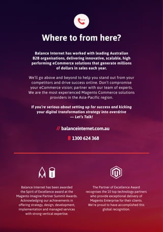 Balance Internet has worked with leading Australian
B2B organisations, delivering innovative, scalable, high
performing eCommerce solutions that generate millions
of dollars in sales each year.
We’ll go above and beyond to help you stand out from your
competitors and drive success online. Don’t compromise
your eCommerce vision; partner with our team of experts.
We are the most experienced Magento Commerce solutions
providers in the Asia-Pacific region.
If you’re serious about setting up for success and kicking
your digital transformation strategy into overdrive
— Let’s Talk!
Balance Internet has been awarded
the Spirit of Excellence award at the
Magento Imagine Partner Summit Awards.
Acknowledging our achievements in
offering strategy, design, development,
implementation and managed services
with strong vertical expertise.
The Partner of Excellence Award
recognises the 10 top technology partners
who provide exceptional delivery of
Magento Enterprise for their clients.
We’re proud to have accomplished this
global recognition.
Where to from here?
1300 624 368
mobile
balanceinternet.com.au
 