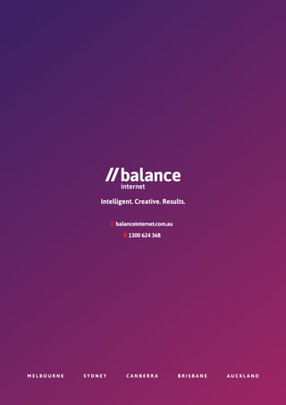 M E L B O U R N E S Y D N E Y C A N B E R R A B R I S B A N E A U C K L A N D
Intelligent. Creative. Results.
1300 624 368
mobile
balanceinternet.com.au
 