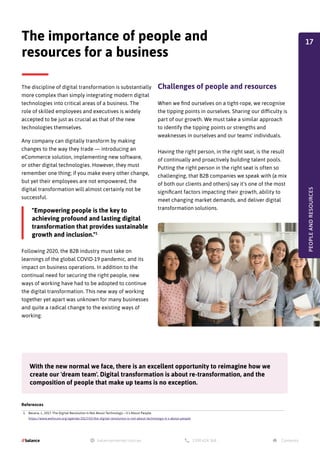 The discipline of digital transformation is substantially
more complex than simply integrating modern digital
technologies into critical areas of a business. The
role of skilled employees and executives is widely
accepted to be just as crucial as that of the new
technologies themselves.
Any company can digitally transform by making
changes to the way they trade — introducing an
eCommerce solution, implementing new software,
or other digital technologies. However, they must
remember one thing; if you make every other change,
but yet their employees are not empowered, the
digital transformation will almost certainly not be
successful.
The importance of people and
resources for a business
Following 2020, the B2B industry must take on
learnings of the global COVID-19 pandemic, and its
impact on business operations. In addition to the
continual need for securing the right people, new
ways of working have had to be adopted to continue
the digital transformation. This new way of working
together yet apart was unknown for many businesses
and quite a radical change to the existing ways of
working.
With the new normal we face, there is an excellent opportunity to reimagine how we
create our 'dream team'. Digital transformation is about re-transformation, and the
composition of people that make up teams is no exception.
"Empowering people is the key to
achieving profound and lasting digital
transformation that provides sustainable
growth and inclusion."1
PEOPLE
AND
RESOURCES
References
1. Becera, J., 2017. The Digital Revolution Is Not About Technology – It's About People.
https://www.weforum.org/agenda/2017/03/the-digital-revolution-is-not-about-technology-it-s-about-people
Challenges of people and resources
When we find ourselves on a tight-rope, we recognise
the tipping points in ourselves. Sharing our difficulty is
part of our growth. We must take a similar approach
to identify the tipping points or strengths and
weaknesses in ourselves and our teams' individuals.
Having the right person, in the right seat, is the result
of continually and proactively building talent pools.
Putting the right person in the right seat is often so
challenging, that B2B companies we speak with (a mix
of both our clients and others) say it's one of the most
significant factors impacting their growth, ability to
meet changing market demands, and deliver digital
transformation solutions.
17
 