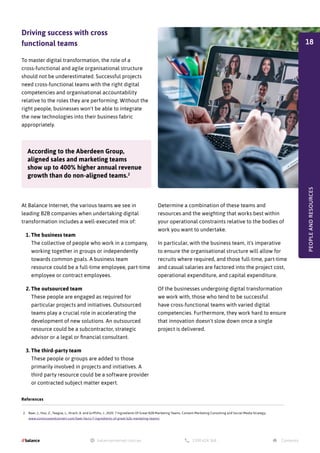PEOPLE
AND
RESOURCES
According to the Aberdeen Group,
aligned sales and marketing teams
show up to 400% higher annual revenue
growth than do non-aligned teams.2
References
2. Baer, J., Hou, Z., Teague, L., Hrach, A. and Griffiths, J., 2020. 7 Ingredients Of Great B2B Marketing Teams. Content Marketing Consulting and Social Media Strategy.
www.convinceandconvert.com/baer-facts/7-ingredients-of-great-b2b-marketing-teams/
Driving success with cross
functional teams
To master digital transformation, the role of a
cross-functional and agile organisational structure
should not be underestimated. Successful projects
need cross-functional teams with the right digital
competencies and organisational accountability
relative to the roles they are performing. Without the
right people, businesses won't be able to integrate
the new technologies into their business fabric
appropriately.
At Balance Internet, the various teams we see in
leading B2B companies when undertaking digital
transformation includes a well-executed mix of:
1.	The business team
The collective of people who work in a company,
working together in groups or independently
towards common goals. A business team
resource could be a full-time employee, part-time
employee or contract employees.
2.	The outsourced team
These people are engaged as required for
particular projects and initiatives. Outsourced
teams play a crucial role in accelerating the
development of new solutions. An outsourced
resource could be a subcontractor, strategic
advisor or a legal or financial consultant.
3.	The third-party team
These people or groups are added to those
primarily involved in projects and initiatives. A
third party resource could be a software provider
or contracted subject matter expert.
Determine a combination of these teams and
resources and the weighting that works best within
your operational constraints relative to the bodies of
work you want to undertake.
In particular, with the business team, it's imperative
to ensure the organisational structure will allow for
recruits where required, and those full-time, part-time
and casual salaries are factored into the project cost,
operational expenditure, and capital expenditure.
Of the businesses undergoing digital transformation
we work with, those who tend to be successful
have cross-functional teams with varied digital
competencies. Furthermore, they work hard to ensure
that innovation doesn't slow down once a single
project is delivered.
18
 