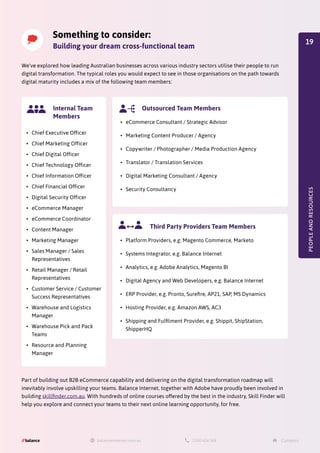 Something to consider:
Building your dream cross-functional team
We've explored how leading Australian businesses across various industry sectors utilise their people to run
digital transformation. The typical roles you would expect to see in those organisations on the path towards
digital maturity includes a mix of the following team members:
Part of building out B2B eCommerce capability and delivering on the digital transformation roadmap will
inevitably involve upskilling your teams. Balance Internet, together with Adobe have proudly been involved in
building skillfinder.com.au. With hundreds of online courses offered by the best in the industry, Skill Finder will
help you explore and connect your teams to their next online learning opportunity, for free.
PEOPLE
AND
RESOURCES
•	 Chief Executive Officer
•	 Chief Marketing Officer
•	 Chief Digital Officer
•	 Chief Technology Officer
•	 Chief Information Officer
•	 Chief Financial Officer
•	 Digital Security Officer
•	 eCommerce Manager
•	 eCommerce Coordinator
•	 Content Manager
•	 Marketing Manager
•	 Sales Manager / Sales
Representatives
•	 Retail Manager / Retail
Representatives
•	 Customer Service / Customer
Success Representatives
•	 Warehouse and Logistics
Manager
•	 Warehouse Pick and Pack
Teams
•	 Resource and Planning
Manager
Internal Team
Members
•	 eCommerce Consultant / Strategic Advisor
•	 Marketing Content Producer / Agency
•	 Copywriter / Photographer / Media Production Agency
•	 Translator / Translation Services
•	 Digital Marketing Consultant / Agency
•	 Security Consultancy
Outsourced Team Members
•	 Platform Providers, e.g. Magento Commerce, Marketo
•	 Systems Integrator, e.g. Balance Internet
•	 Analytics, e.g. Adobe Analytics, Magento BI
•	 Digital Agency and Web Developers, e.g. Balance Internet
•	 ERP Provider, e.g. Pronto, Surefire, AP21, SAP, MS Dynamics
•	 Hosting Provider, e.g. Amazon AWS, AC3
•	 Shipping and Fulfilment Provider, e.g. Shippit, ShipStation,
ShipperHQ
Third Party Providers Team Members
19
 