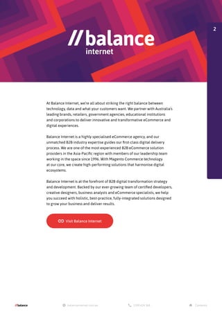 At Balance Internet, we’re all about striking the right balance between
technology, data and what your customers want. We partner with Australia’s
leading brands, retailers, government agencies, educational institutions
and corporations to deliver innovative and transformative eCommerce and
digital experiences.
Balance Internet is a highly specialised eCommerce agency, and our
unmatched B2B industry expertise guides our first-class digital delivery
process. We are one of the most experienced B2B eCommerce solution
providers in the Asia-Pacific region with members of our leadership team
working in the space since 1996. With Magento Commerce technology
at our core, we create high-performing solutions that harmonise digital
ecosystems.
Balance Internet is at the forefront of B2B digital transformation strategy
and development. Backed by our ever-growing team of certified developers,
creative designers, business analysts and eCommerce specialists, we help
you succeed with holistic, best-practice, fully-integrated solutions designed
to grow your business and deliver results.
2
 