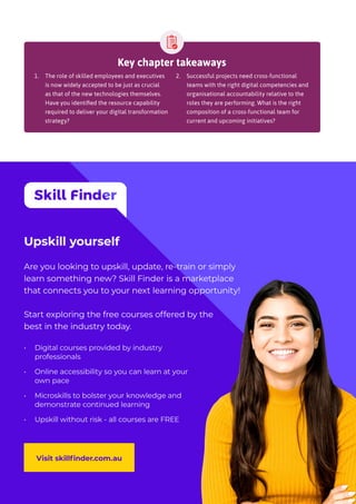 Upskill yourself
Are you looking to upskill, update, re-train or simply
learn something new? Skill Finder is a marketplace
that connects you to your next learning opportunity!
Start exploring the free courses offered by the
best in the industry today.
Visit skillfinder.com.au
•	 Digital courses provided by industry
professionals
•	 Online accessibility so you can learn at your
own pace
•	 Microskills to bolster your knowledge and
demonstrate continued learning
•	 Upskill without risk - all courses are FREE
Key chapter takeaways
1.	 The role of skilled employees and executives
is now widely accepted to be just as crucial
as that of the new technologies themselves.
Have you identified the resource capability
required to deliver your digital transformation
strategy?
2.	 Successful projects need cross-functional
teams with the right digital competencies and
organisational accountability relative to the
roles they are performing. What is the right
composition of a cross-functional team for
current and upcoming initiatives?
 