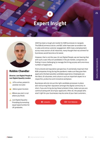 Robbie Chandler
Director, Just Digital People &
Just Digital Equality London
💪 A Pro-active, patient &
positive recruiter.
🤗 Advice giver/receiver.
🙌 Where you start is not
where you finish.
🙏 Just Digital Equality -
Providing & promoting
equal opportunities for
UK graduates.
2020 has been a tough job market for B2B businesses to navigate.
The B2B eCommerce sector, and B2C alike have seen an evident rise
in sales and online customer engagement. With mass unemployment
across many sectors of all industries, many thought that recruitment for
businesses would become a lot easier.
However, that is not the case. At Just Digital People, we are hearing that
with such a vast influx of candidates in the job market, companies are
finding it more challenging to manage the hiring process with enormous
numbers of applicants.
From a brand and reputation perspective, it’s extremely important that
B2B companies hiring during the pandemic make sure they give their
applicants the best possible candidate experience. Employees are
the fabric of a business, and culture is such an important aspect to a
respectful, productive and innovative workplace.
Businesses who do not put the right candidate processes in place
will risk burning their reputation amongst the digital community. In
short, if you are hiring during these turbulent times, make sure you are
communicating with all of your applicants. After all, the people who
aren’t right for your businesses may be some of your best customers.
Expert Insight
PEOPLE
AND
RESOURCES
21
 