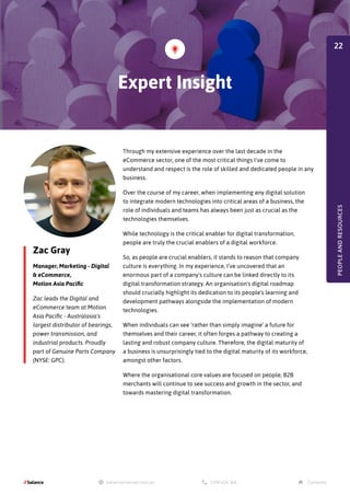 Zac Gray
Manager, Marketing - Digital
& eCommerce,
Motion Asia Pacific
Zac leads the Digital and
eCommerce team at Motion
Asia Pacific - Australasia's
largest distributor of bearings,
power transmission, and
industrial products. Proudly
part of Genuine Parts Company
(NYSE: GPC).
Through my extensive experience over the last decade in the
eCommerce sector, one of the most critical things I've come to
understand and respect is the role of skilled and dedicated people in any
business.
Over the course of my career, when implementing any digital solution
to integrate modern technologies into critical areas of a business, the
role of individuals and teams has always been just as crucial as the
technologies themselves.
While technology is the critical enabler for digital transformation,
people are truly the crucial enablers of a digital workforce.
So, as people are crucial enablers, it stands to reason that company
culture is everything. In my experience, I’ve uncovered that an
enormous part of a company's culture can be linked directly to its
digital transformation strategy. An organisation's digital roadmap
should crucially highlight its dedication to its people's learning and
development pathways alongside the implementation of modern
technologies.
When individuals can see ‘rather than simply imagine’ a future for
themselves and their career, it often forges a pathway to creating a
lasting and robust company culture. Therefore, the digital maturity of
a business is unsurprisingly tied to the digital maturity of its workforce,
amongst other factors.
Where the organisational core values are focused on people, B2B
merchants will continue to see success and growth in the sector, and
towards mastering digital transformation.
Expert Insight
PEOPLE
AND
RESOURCES
22
 