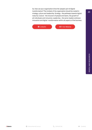 So, how can your organisation drive the 'people' part of digital
transformation? The mindset of the organisation should be rooted in
strategy, culture and leadership. Strategy - the pathways towards digital
maturity. Culture - the inclusion of people and teams, the growth of
all individuals and inclusivity. Leadership - the senior leaders embrace
innovation and digital transformation within all aspects of the business.
PEOPLE
AND
RESOURCES
23
 