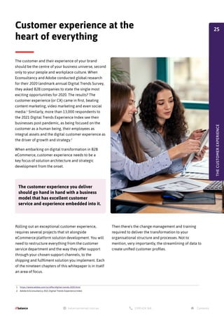 The customer and their experience of your brand
should be the centre of your business universe, second
only to your people and workplace culture. When
Econsultancy and Adobe conducted global research
for their 2020 landmark annual Digital Trends Survey,
they asked B2B companies to state the single most
exciting opportunities for 2020. The results? The
customer experience (or CX) came in first, beating
content marketing, video marketing and even social
media.1
Similarly, more than 13,000 respondents to
the 2021 Digital Trends Experience Index see their
businesses post pandemic, as being focused on the
customer as a human being, their employees as
integral assets and the digital customer experience as
the driver of growth and strategy.2
When embarking on digital transformation in B2B
eCommerce, customer experience needs to be a
key focus of solution architecture and strategic
development from the onset.
Rolling out an exceptional customer experience,
requires several projects that sit alongside
eCommerce platform solution development. You will
need to restructure everything from the customer
service department and the way they offer support
through your chosen support channels, to the
shipping and fulfilment solution you implement. Each
of the nineteen chapters of this whitepaper is in itself
an area of focus.
Customer experience at the
heart of everything
Then there's the change management and training
required to deliver the transformation to your
organisational structure and processes. Not to
mention, very importantly, the streamlining of data to
create unified customer profiles.
THE
CUSTOMER
EXPERIENCE
The customer experience you deliver
should go hand in hand with a business
model that has excellent customer
service and experience embedded into it.
1. https://www.adobe.com/nz/offer/digital-trends-2020.html
2. Adobe & Econsultancy 2021 Digital Trends Experience Index
25
 