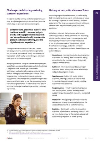 Challenges in delivering a winning
customer experience
In order to build a winning customer experience, we
must acknowledge the importance of data, and the
role it plays to generate actionable insights.
Driving success, critical areas of focus
According to global market research conducted by
B2B International, there are six critical areas of focus
for building a superior, or award winning customer
experience. The six areas are commitment, fulfilment,
seamlessness, responsiveness, proactivity, and
evolution.4
At Balance Internet, the businesses who we see
achieving success in B2B eCommerce and mastering
digital transformation, have a company vision and
strategic objectives which incorporate several,
if not all, of the six areas of focus in their digital
transformation strategy, and wider company
objectives. Our definition of the six areas of focus are
outlined below.
•	 Commitment - Being enthusiastic about satisfying
customers and making them feel valued. Being
committed to the company vision through all
aspects of the business.
•	 Fulfilment - Understanding and delivering on
customer needs through the entire relationship,
not just at each point of sale.
•	 Seamlessness - Making life easier for the
customer, offering a product or service that
is consistently good in quality, and trusted by
customers because of this.
•	 Responsiveness - Timely response to enquiries
and friction points, prompt and empathetic
support for purchases which cannot be completed
online.
•	 Proactivity - Anticipating customers needs and
desires, and striving to continually improve the
acceptable standards of customer service.
•	 Evolution - Continually seeking to evolve the
customer experience by delivering products and
services that are new to the market, redesigned,
substantially improved or better quality.
Through the interpretation of data, we cannot
talk away our views on the customer experience.
It is, of course, possible that things become lost in
translation, which is why we must rely on alternate
data sources to validate insights.
Many organisations today face an extremely tangled
web of data sources and data aggregate technologies.
Companies have, on average, 17 different
technology applications leveraging customer data,
with an average of 28 different data sources used
for generating customer insights and customer
engagement.3
In our experience, streamlining the data
sources, and being able to use the various sources to
validate insights or show an alternative view, remain
a critical challenge in delivering a winning customer
experience.
3. Forrester Consulting, 2019. What Is The Secret To Winning On Customer Experience? It All Starts With The Data.
4. B2B International, 2020. Six Steps to B2B Customer Experience Excellence.
www.b2binternational.com/publications/six-steps-to-b2b-customer-experience-excellence
THE
CUSTOMER
EXPERIENCE
Customer data, provides a business with
real-time, specific, customer insights,
trends, and engagement metrics which
can be used to continually innovate the
product and service offering, and the
digital customer experience.
26
 