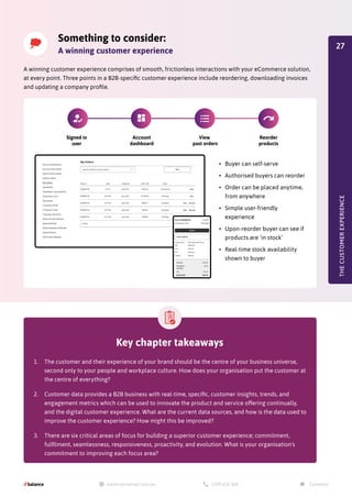 Something to consider:
A winning customer experience
A winning customer experience comprises of smooth, frictionless interactions with your eCommerce solution,
at every point. Three points in a B2B-specific customer experience include reordering, downloading invoices
and updating a company profile.
•	 Buyer can self-serve
•	 Authorised buyers can reorder
•	 Order can be placed anytime,
from anywhere
•	 Simple user-friendly
experience
•	 Upon-reorder buyer can see if
products are ‘in stock’
•	 Real-time stock availability
shown to buyer
THE
CUSTOMER
EXPERIENCE
Key chapter takeaways
1.	 The customer and their experience of your brand should be the centre of your business universe,
second only to your people and workplace culture. How does your organisation put the customer at
the centre of everything?
2.	 Customer data provides a B2B business with real-time, specific, customer insights, trends, and
engagement metrics which can be used to innovate the product and service offering continually,
and the digital customer experience. What are the current data sources, and how is the data used to
improve the customer experience? How might this be improved?
3.	 There are six critical areas of focus for building a superior customer experience; commitment,
fulfilment, seamlessness, responsiveness, proactivity, and evolution. What is your organisation's
commitment to improving each focus area?
Signed in
user
Account
dashboard
View
past orders
Reorder
products
27
 