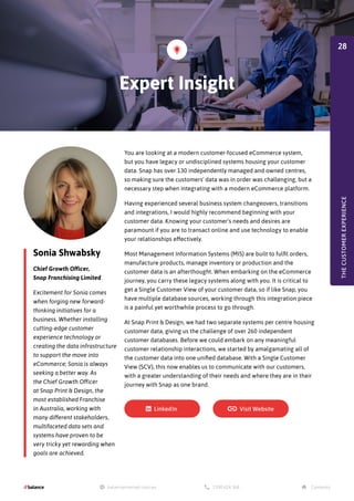 Sonia Shwabsky
Chief Growth Officer,
Snap Franchising Limited
Excitement for Sonia comes
when forging new forward-
thinking initiatives for a
business. Whether installing
cutting-edge customer
experience technology or
creating the data infrastructure
to support the move into
eCommerce; Sonia is always
seeking a better way. As
the Chief Growth Officer
at Snap Print & Design, the
most established Franchise
in Australia, working with
many different stakeholders,
multifaceted data sets and
systems have proven to be
very tricky yet rewarding when
goals are achieved.
You are looking at a modern customer-focused eCommerce system,
but you have legacy or undisciplined systems housing your customer
data. Snap has over 130 independently managed and owned centres,
so making sure the customers' data was in order was challenging, but a
necessary step when integrating with a modern eCommerce platform.
Having experienced several business system changeovers, transitions
and integrations, I would highly recommend beginning with your
customer data. Knowing your customer's needs and desires are
paramount if you are to transact online and use technology to enable
your relationships effectively.
Most Management Information Systems (MIS) are built to fulfil orders,
manufacture products, manage inventory or production and the
customer data is an afterthought. When embarking on the eCommerce
journey, you carry these legacy systems along with you. It is critical to
get a Single Customer View of your customer data, so if like Snap, you
have multiple database sources, working through this integration piece
is a painful yet worthwhile process to go through.
At Snap Print & Design, we had two separate systems per centre housing
customer data, giving us the challenge of over 260 independent
customer databases. Before we could embark on any meaningful
customer relationship interactions, we started by amalgamating all of
the customer data into one unified database. With a Single Customer
View (SCV), this now enables us to communicate with our customers,
with a greater understanding of their needs and where they are in their
journey with Snap as one brand.
Expert Insight
THE
CUSTOMER
EXPERIENCE
28
 