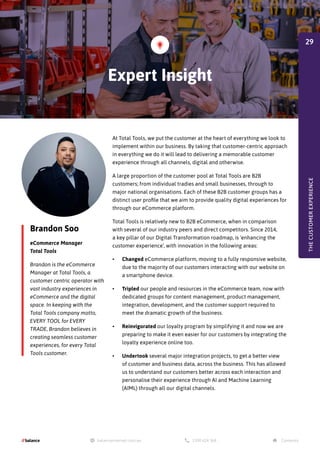 Brandon Soo
eCommerce Manager
Total Tools
Brandon is the eCommerce
Manager at Total Tools, a
customer centric operator with
vast industry experiences in
eCommerce and the digital
space. In keeping with the
Total Tools company motto,
EVERY TOOL for EVERY
TRADE, Brandon believes in
creating seamless customer
experiences, for every Total
Tools customer.
At Total Tools, we put the customer at the heart of everything we look to
implement within our business. By taking that customer-centric approach
in everything we do it will lead to delivering a memorable customer
experience through all channels, digital and otherwise.
A large proportion of the customer pool at Total Tools are B2B
customers; from individual tradies and small businesses, through to
major national organisations. Each of these B2B customer groups has a
distinct user profile that we aim to provide quality digital experiences for
through our eCommerce platform.
Total Tools is relatively new to B2B eCommerce, when in comparison
with several of our industry peers and direct competitors. Since 2014,
a key pillar of our Digital Transformation roadmap, is ‘enhancing the
customer experience’, with innovation in the following areas:
•	 Changed eCommerce platform, moving to a fully responsive website,
due to the majority of our customers interacting with our website on
a smartphone device.
•	 Tripled our people and resources in the eCommerce team, now with
dedicated groups for content management, product management,
integration, development, and the customer support required to
meet the dramatic growth of the business.
•	 Reinvigorated our loyalty program by simplifying it and now we are
preparing to make it even easier for our customers by integrating the
loyalty experience online too.
•	 Undertook several major integration projects, to get a better view
of customer and business data, across the business. This has allowed
us to understand our customers better across each interaction and
personalise their experience through AI and Machine Learning
(AIML) through all our digital channels.
Expert Insight
THE
CUSTOMER
EXPERIENCE
29
 
